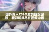 国外真人CSGO激战盛况回顾，精彩瞬间尽在视频中展示