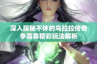 深入探秘不休的乌拉拉传奇争霸赛精彩玩法解析