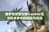 俄罗斯搜索引擎Yandex在市场竞争中的崛起与挑战