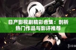 日产影视剧精彩合集：剖析热门作品与影评推荐