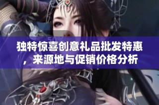 独特惊喜创意礼品批发特惠，来源地与促销价格分析