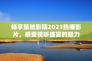 畅享策驰影院2023热播影片，感受视听盛宴的魅力