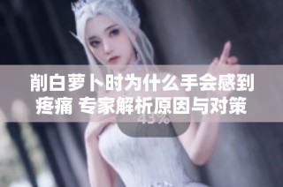 削白萝卜时为什么手会感到疼痛 专家解析原因与对策