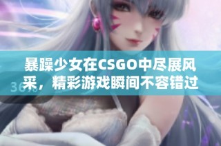 暴躁少女在CSGO中尽展风采，精彩游戏瞬间不容错过