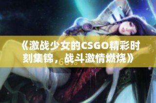 《激战少女的CSGO精彩时刻集锦，战斗激情燃烧》