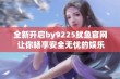 全新开启by9225鱿鱼官网 让你畅享安全无忧的娱乐体验