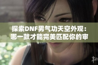 探索DNF男气功天空外观：哪一款才能完美匹配你的审美品位？