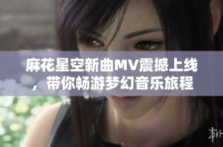 麻花星空新曲MV震撼上线，带你畅游梦幻音乐旅程