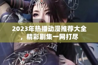 2023年热播动漫推荐大全，精彩剧集一网打尽