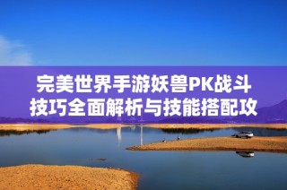 完美世界手游妖兽PK战斗技巧全面解析与技能搭配攻略