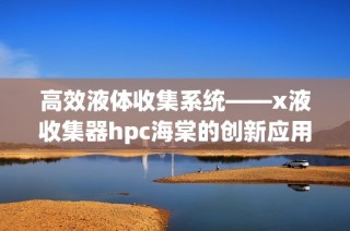 高效液体收集系统——x液收集器hpc海棠的创新应用