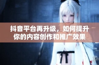 抖音平台再升级，如何提升你的内容创作和推广效果