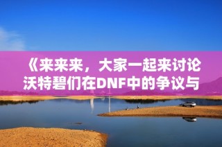 《来来来，大家一起来讨论沃特碧们在DNF中的争议与愤怒》