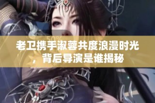 老卫携手淑蓉共度浪漫时光，背后导演是谁揭秘