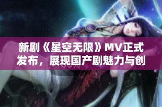 新剧《星空无限》MV正式发布，展现国产剧魅力与创新潜力