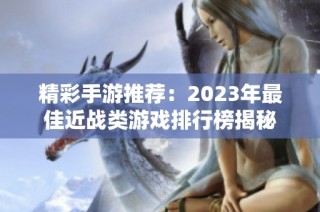 精彩手游推荐：2023年最佳近战类游戏排行榜揭秘