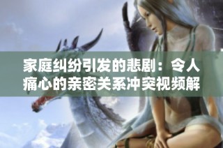 家庭纠纷引发的悲剧：令人痛心的亲密关系冲突视频解析