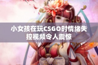 小女孩在玩CSGO时情绪失控视频令人震惊