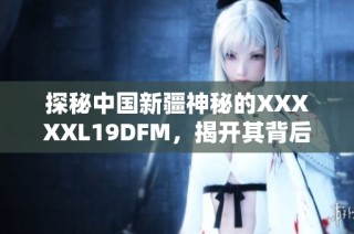 探秘中国新疆神秘的XXXXXL19DFM，揭开其背后的故事与魅力