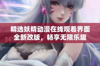 精选妖精动漫在线观看界面全新改版，畅享无限乐趣