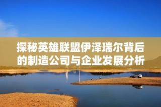 探秘英雄联盟伊泽瑞尔背后的制造公司与企业发展分析