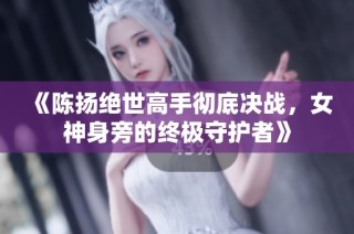 《陈扬绝世高手彻底决战，女神身旁的终极守护者》