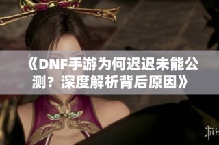 《DNF手游为何迟迟未能公测？深度解析背后原因》