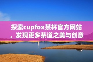 探索cupfox茶杯官方网站，发现更多茶道之美与创意设计