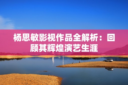 杨思敏影视作品全解析：回顾其辉煌演艺生涯