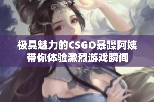 极具魅力的CSGO暴躁阿姨带你体验激烈游戏瞬间