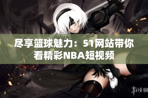 尽享篮球魅力：51网站带你看精彩NBA短视频