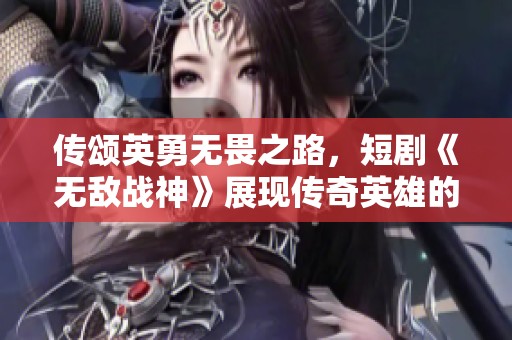 传颂英勇无畏之路，短剧《无敌战神》展现传奇英雄的辉煌历史