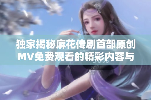 独家揭秘麻花传剧首部原创MV免费观看的精彩内容与亮点