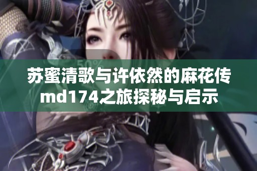 苏蜜清歌与许依然的麻花传md174之旅探秘与启示