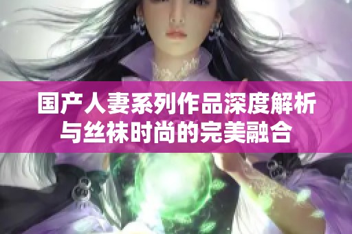 国产人妻系列作品深度解析与丝袜时尚的完美融合