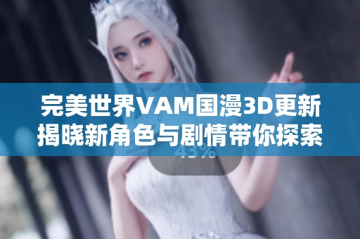 完美世界VAM国漫3D更新揭晓新角色与剧情带你探索全新冒险之旅