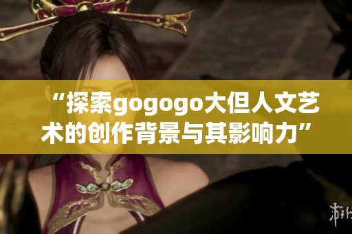 “探索gogogo大但人文艺术的创作背景与其影响力”