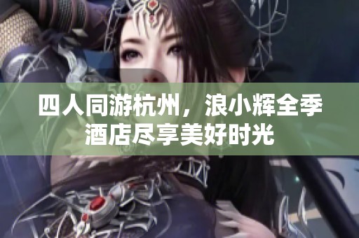 四人同游杭州，浪小辉全季酒店尽享美好时光