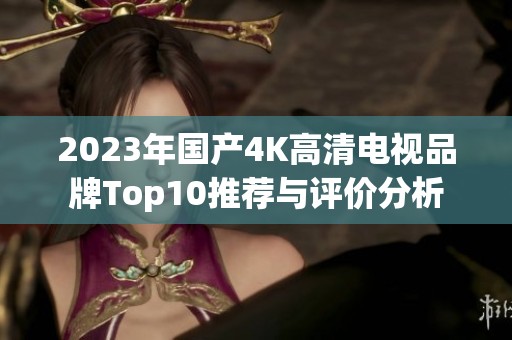 2023年国产4K高清电视品牌Top10推荐与评价分析