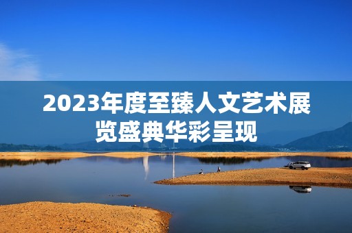 2023年度至臻人文艺术展览盛典华彩呈现