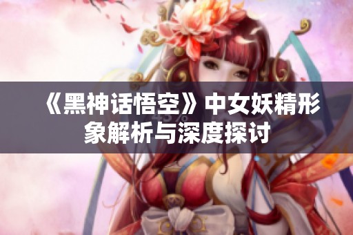 《黑神话悟空》中女妖精形象解析与深度探讨