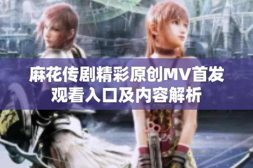 麻花传剧精彩原创MV首发观看入口及内容解析