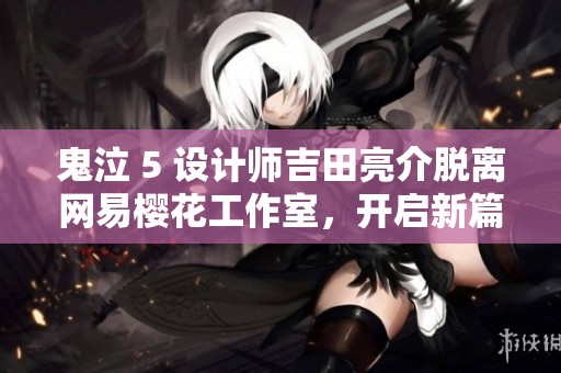 鬼泣 5 设计师吉田亮介脱离网易樱花工作室，开启新篇章