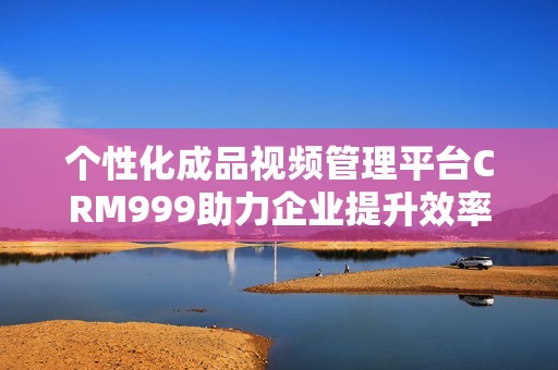 个性化成品视频管理平台CRM999助力企业提升效率与销售