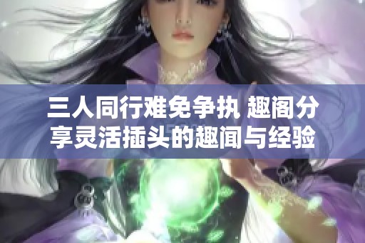 三人同行难免争执 趣阁分享灵活插头的趣闻与经验