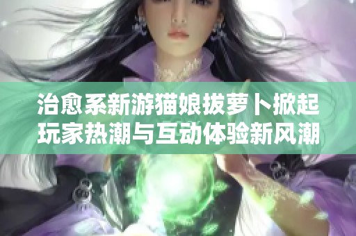 治愈系新游猫娘拔萝卜掀起玩家热潮与互动体验新风潮