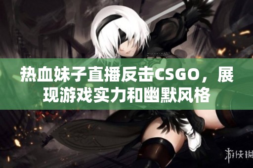 热血妹子直播反击CSGO，展现游戏实力和幽默风格