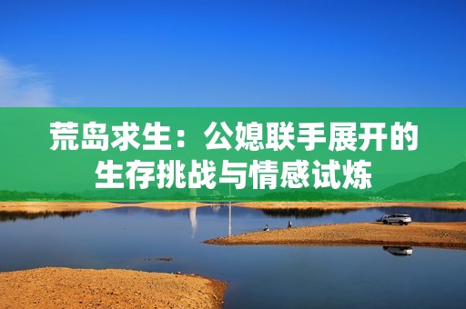 荒岛求生：公媳联手展开的生存挑战与情感试炼