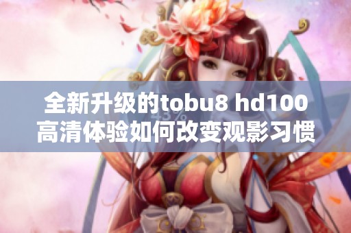 全新升级的tobu8 hd100高清体验如何改变观影习惯