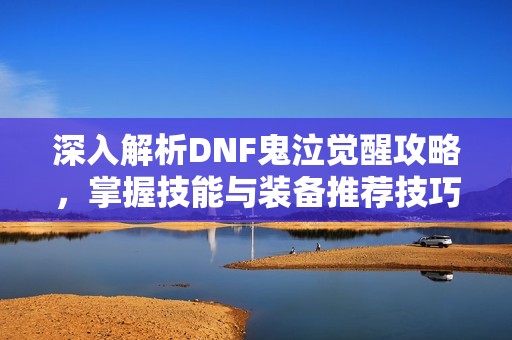 深入解析DNF鬼泣觉醒攻略，掌握技能与装备推荐技巧